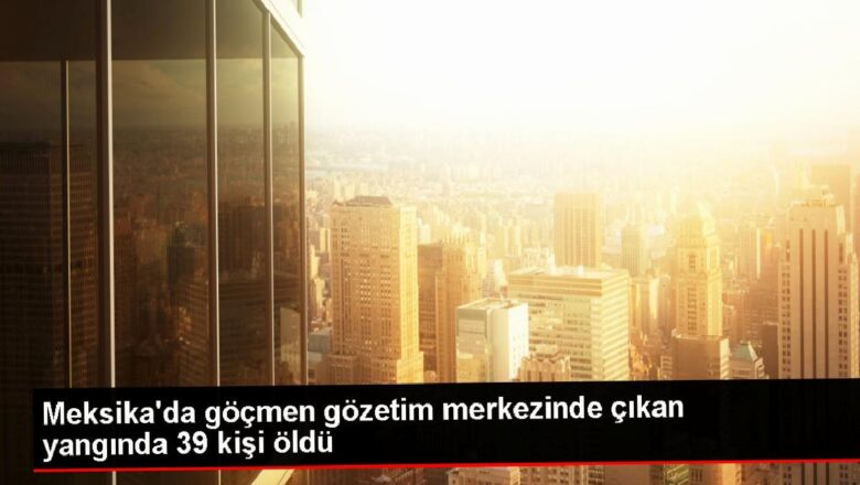  Meksika’da göçmen gözetim merkezinde çıkan yangında 39 kişi öldü